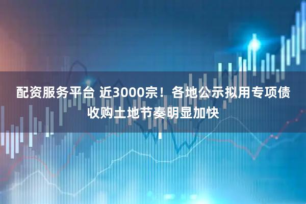 配资服务平台 近3000宗！各地公示拟用专项债收购土地节奏明显加快