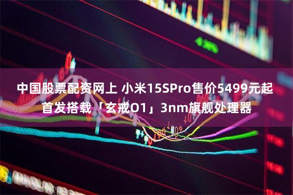 中国股票配资网上 小米15SPro售价5499元起 首发搭载「玄戒O1」3nm旗舰处理器