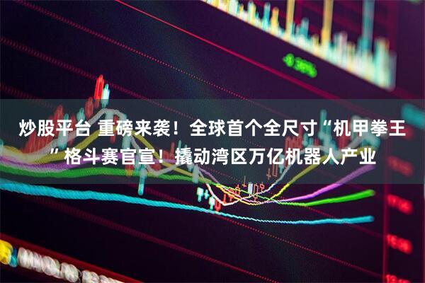 炒股平台 重磅来袭！全球首个全尺寸“机甲拳王”格斗赛官宣！撬动湾区万亿机器人产业