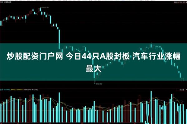 炒股配资门户网 今日44只A股封板 汽车行业涨幅最大