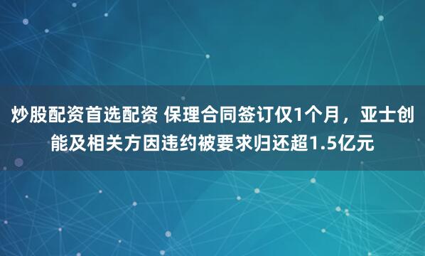 炒股配资首选配资 保理合同签订仅1个月，亚士创能及相关方因违约被要求归还超1.5亿元
