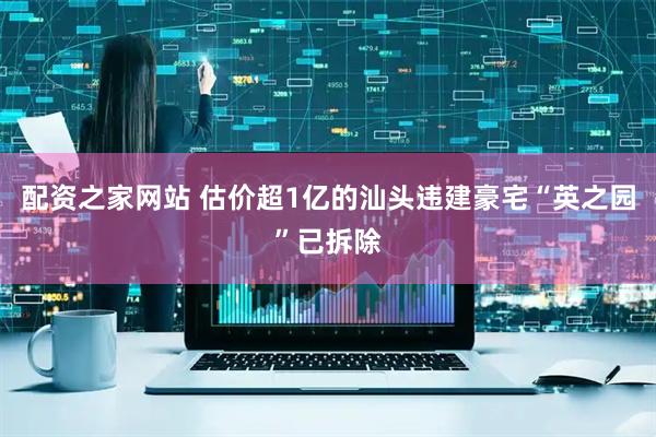 配资之家网站 估价超1亿的汕头违建豪宅“英之园”已拆除