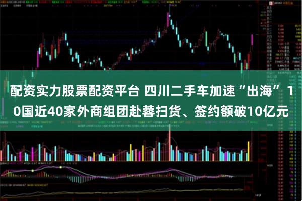 配资实力股票配资平台 四川二手车加速“出海” 10国近40家外商组团赴蓉扫货、签约额破10亿元
