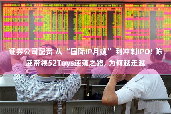 证券公司配资 从 “国际IP月嫂” 到冲刺IPO! 陈威带领52Toys逆袭之路, 为何越走越