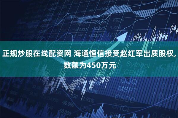 正规炒股在线配资网 海通恒信接受赵红军出质股权, 数额为450万元