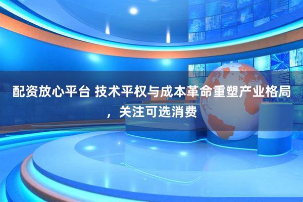 配资放心平台 技术平权与成本革命重塑产业格局，关注可选消费