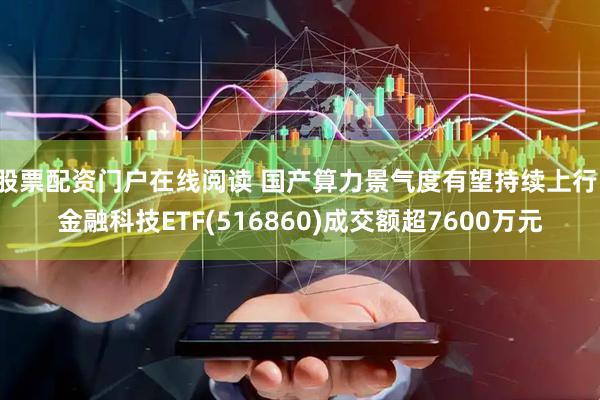 股票配资门户在线阅读 国产算力景气度有望持续上行，金融科技ETF(516860)成交额超7600万元