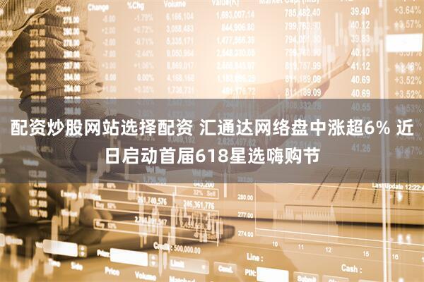 配资炒股网站选择配资 汇通达网络盘中涨超6% 近日启动首届618星选嗨购节