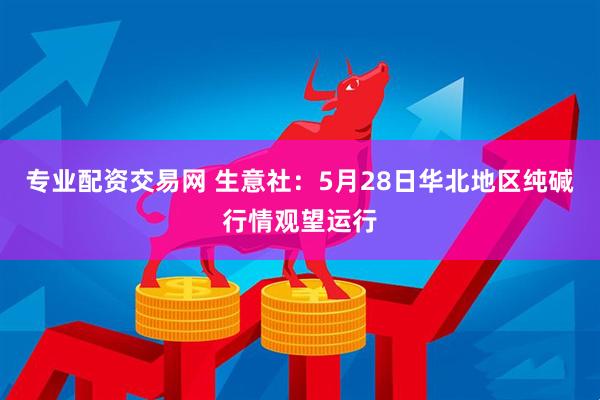 专业配资交易网 生意社：5月28日华北地区纯碱行情观望运行