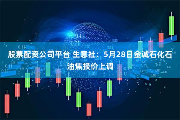 股票配资公司平台 生意社：5月28日金诚石化石油焦报价上调