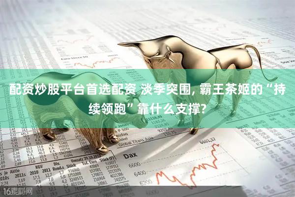 配资炒股平台首选配资 淡季突围, 霸王茶姬的“持续领跑”靠什么支撑?