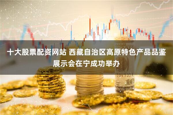 十大股票配资网站 西藏自治区高原特色产品品鉴展示会在宁成功举办
