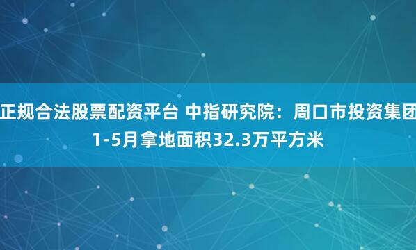 正规合法股票配资平台 中指研究院：周口市投资集团1-5月拿地面积32.3万平方米