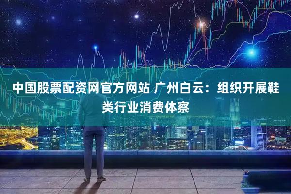 中国股票配资网官方网站 广州白云：组织开展鞋类行业消费体察