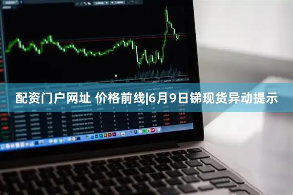 配资门户网址 价格前线|6月9日锑现货异动提示
