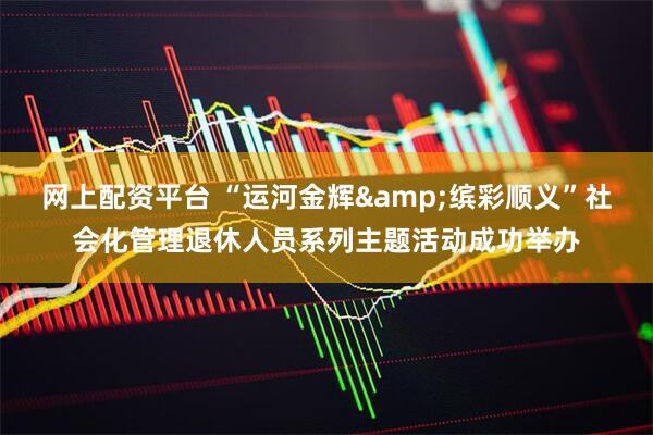 网上配资平台 “运河金辉&缤彩顺义”社会化管理退休人员系列主题活动成功举办