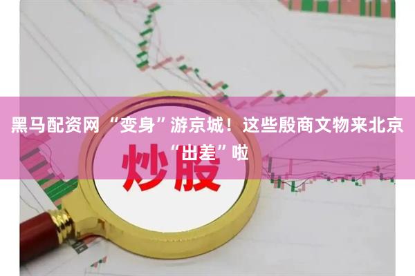 黑马配资网 “变身”游京城！这些殷商文物来北京“出差”啦