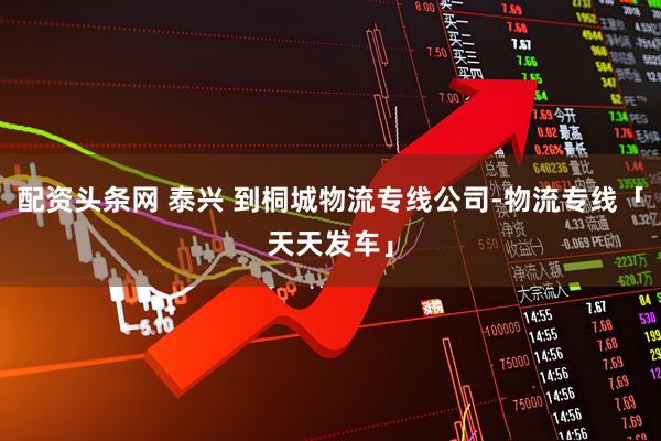 配资头条网 泰兴 到桐城物流专线公司-物流专线「天天发车」