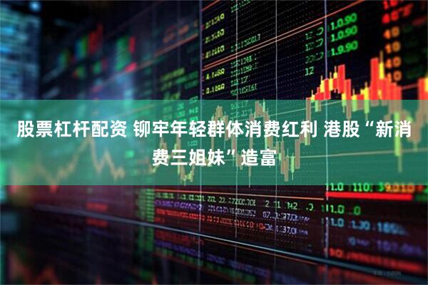 股票杠杆配资 铆牢年轻群体消费红利 港股“新消费三姐妹”造富