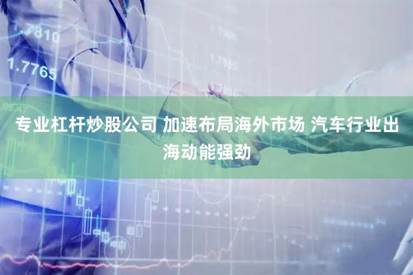 专业杠杆炒股公司 加速布局海外市场 汽车行业出海动能强劲