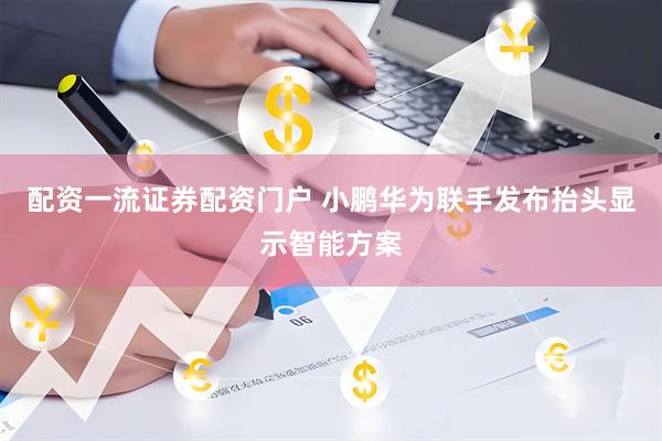 配资一流证券配资门户 小鹏华为联手发布抬头显示智能方案