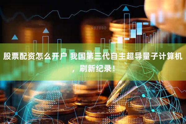 股票配资怎么开户 我国第三代自主超导量子计算机，刷新纪录！