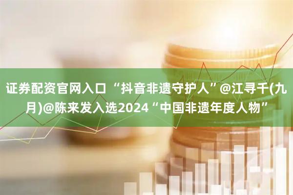 证券配资官网入口 “抖音非遗守护人”@江寻千(九月)@陈来发入选2024“中国非遗年度人物”