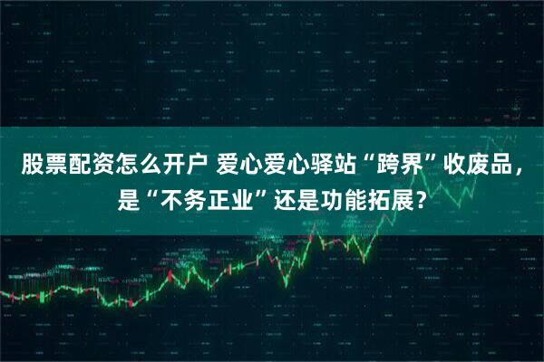 股票配资怎么开户 爱心爱心驿站“跨界”收废品，是“不务正业”还是功能拓展？