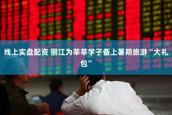 线上实盘配资 丽江为莘莘学子备上暑期旅游“大礼包”