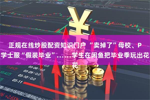 正规在线炒股配资知识门户 “卖掉了”母校、P学士服“假装毕业”……学生在闲鱼把毕业季玩出花