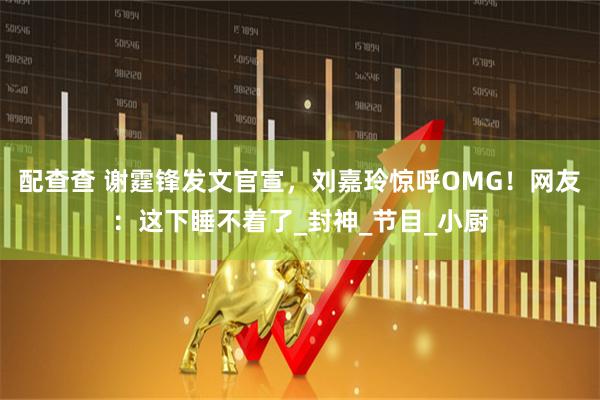 配查查 谢霆锋发文官宣，刘嘉玲惊呼OMG！网友：这下睡不着了_封神_节目_小厨