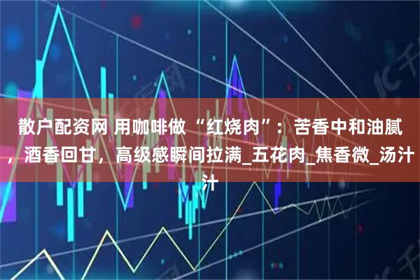 散户配资网 用咖啡做 “红烧肉”：苦香中和油腻，酒香回甘，高级感瞬间拉满_五花肉_焦香微_汤汁