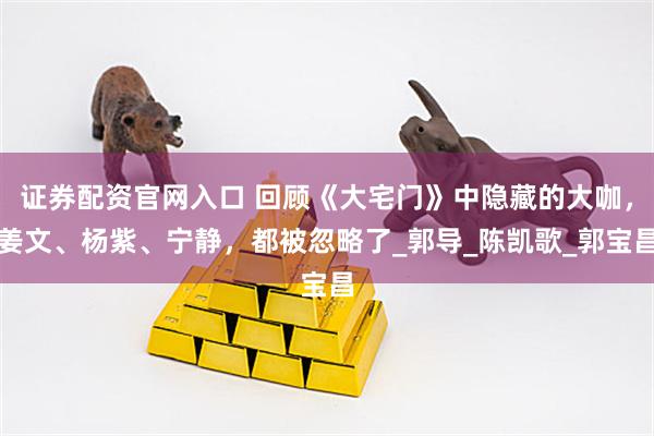 证券配资官网入口 回顾《大宅门》中隐藏的大咖，姜文、杨紫、宁静，都被忽略了_郭导_陈凯歌_郭宝昌