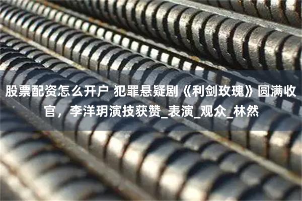 股票配资怎么开户 犯罪悬疑剧《利剑玫瑰》圆满收官，李洋玥演技获赞_表演_观众_林然