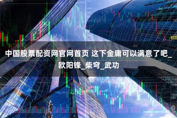 中国股票配资网官网首页 这下金庸可以满意了吧_欧阳锋_柴穹_武功
