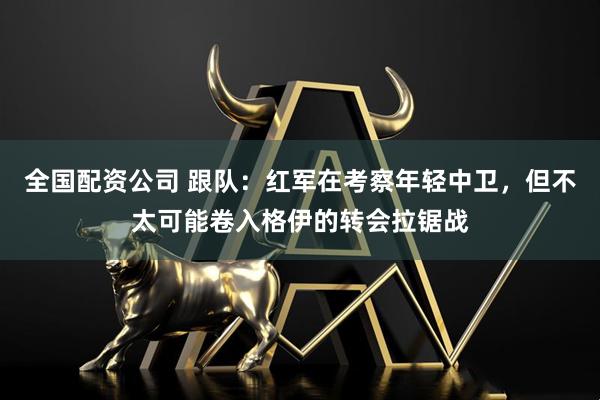 全国配资公司 跟队：红军在考察年轻中卫，但不太可能卷入格伊的转会拉锯战