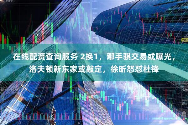 在线配资查询服务 2换1，鄢手骐交易或曝光，洛夫顿新东家或敲定，徐昕怒怼杜锋