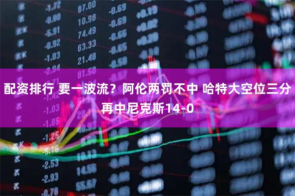 配资排行 要一波流？阿伦两罚不中 哈特大空位三分再中尼克斯14-0