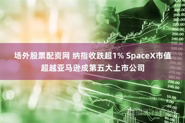 场外股票配资网 纳指收跌超1% SpaceX市值超越亚马逊成第五大上市公司