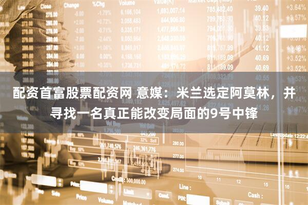 配资首富股票配资网 意媒：米兰选定阿莫林，并寻找一名真正能改变局面的9号中锋